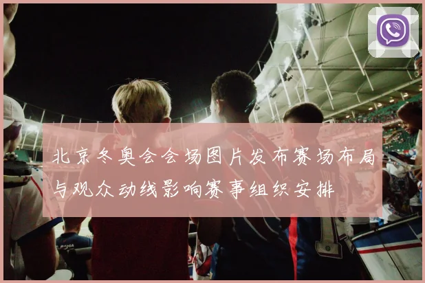 北京冬奥会会场图片发布赛场布局与观众动线影响赛事组织安排