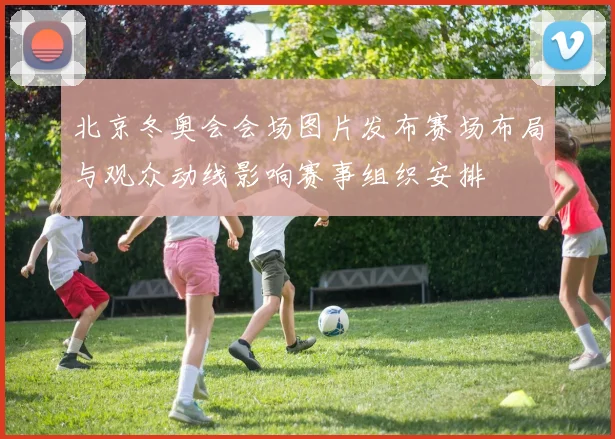 北京冬奥会会场图片发布赛场布局与观众动线影响赛事组织安排