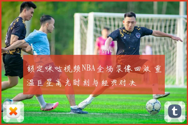 锁定咪咕视频NBA全场录像回放 重温巨星高光时刻与经典对决