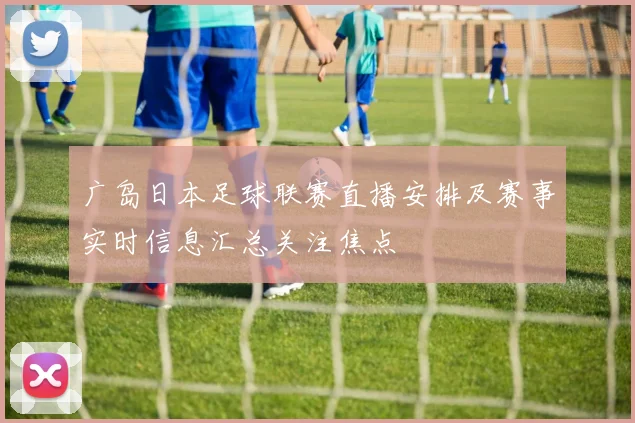 广岛日本足球联赛直播安排及赛事实时信息汇总关注焦点