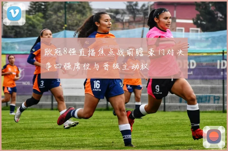 欧冠8强直播焦点战前瞻 豪门对决争四强席位与晋级主动权