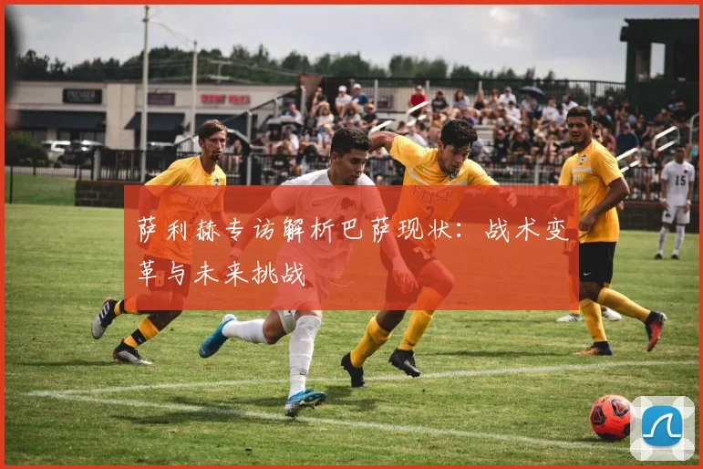萨利赫专访解析巴萨现状：战术变革与未来挑战